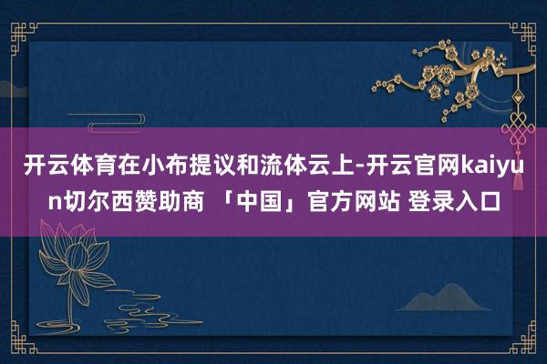 开云体育在小布提议和流体云上-开云官网kaiyun切尔西赞助商 「中国」官方网站 登录入口