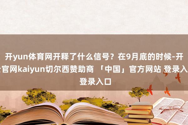 开yun体育网开释了什么信号？在9月底的时候-开云官网kaiyun切尔西赞助商 「中国」官方网站 登录入口